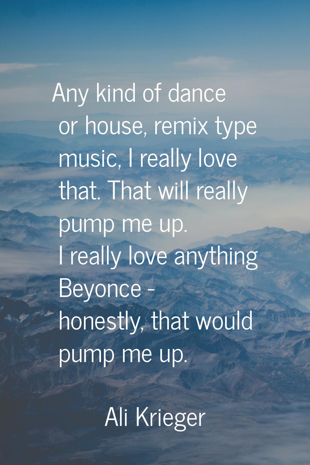 Any kind of dance or house, remix type music, I really love that. That will really pump me up. I re