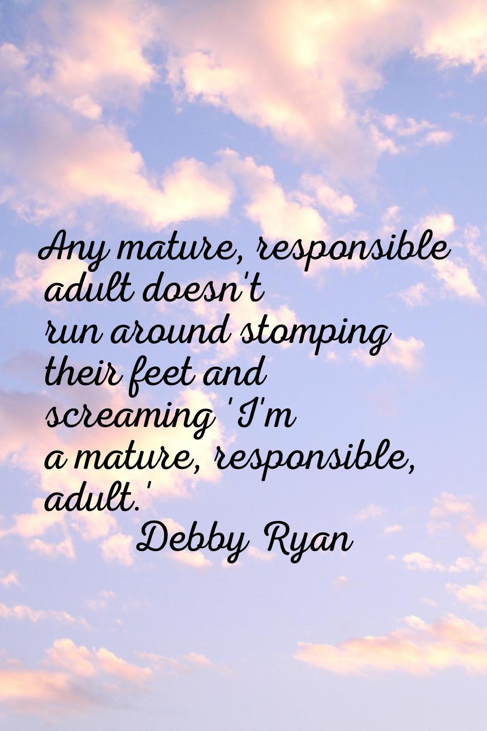 Any mature, responsible adult doesn't run around stomping their feet and screaming 'I'm a mature, r