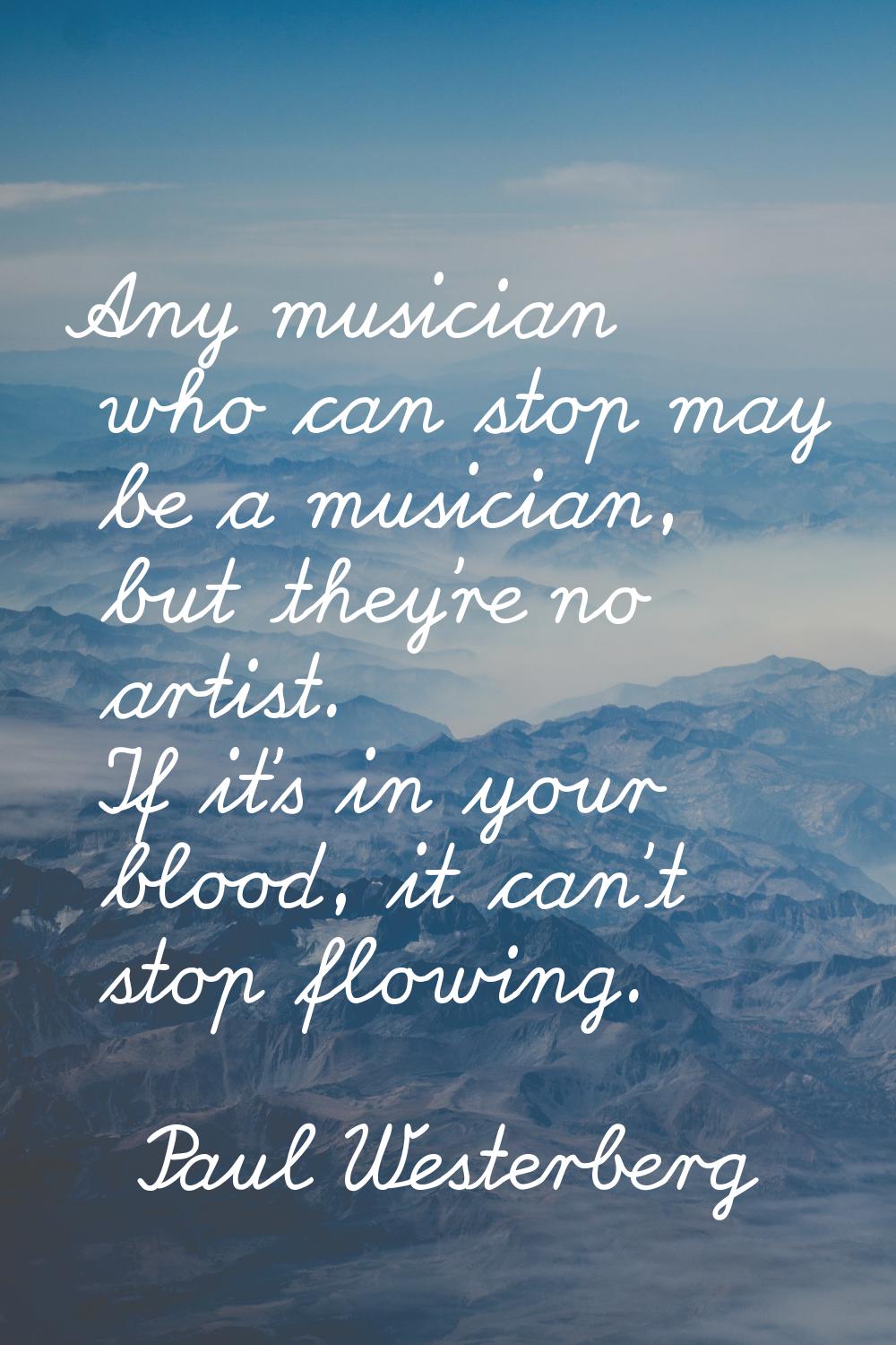 Any musician who can stop may be a musician, but they're no artist. If it's in your blood, it can't