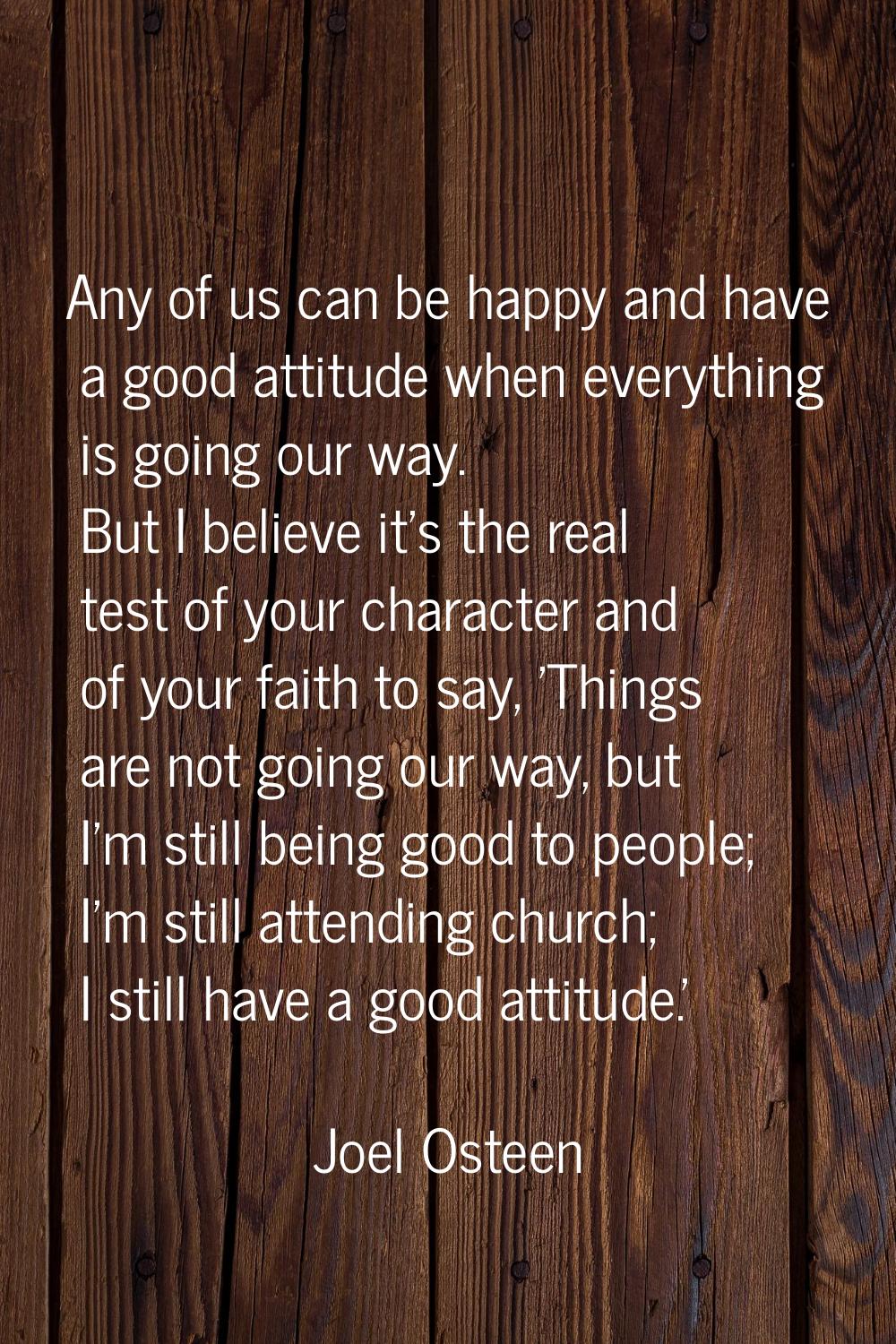 Any of us can be happy and have a good attitude when everything is going our way. But I believe it'
