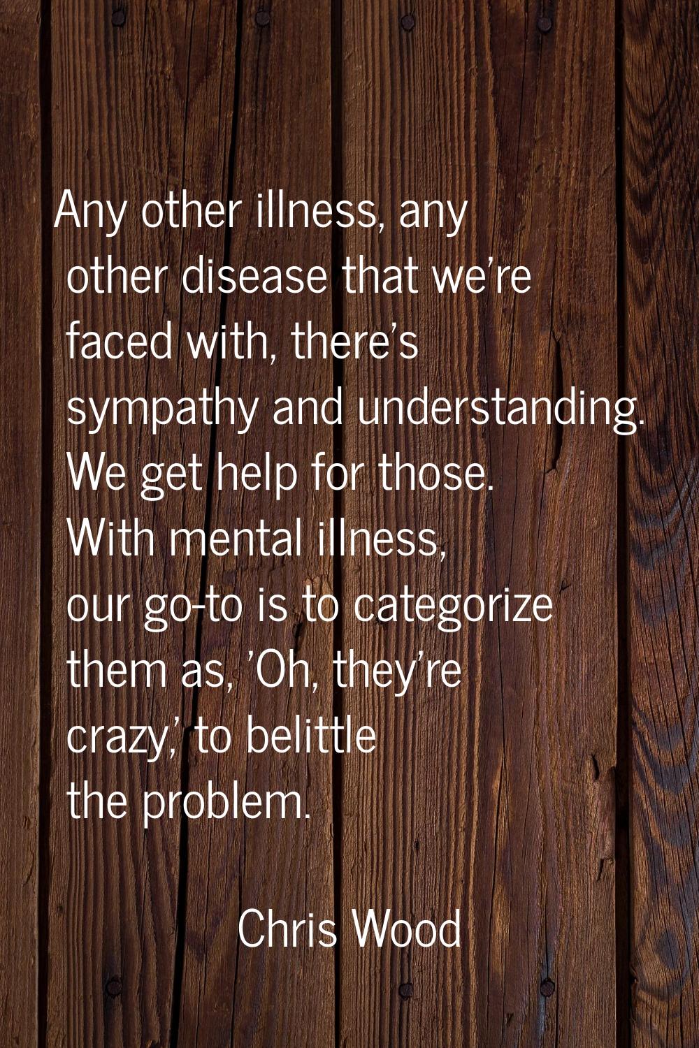 Any other illness, any other disease that we're faced with, there's sympathy and understanding. We 