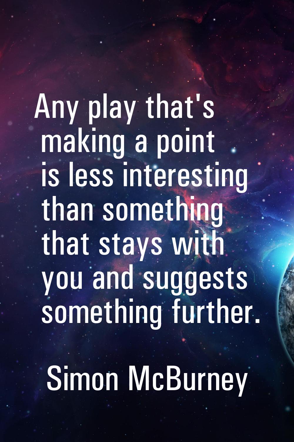 Any play that's making a point is less interesting than something that stays with you and suggests 
