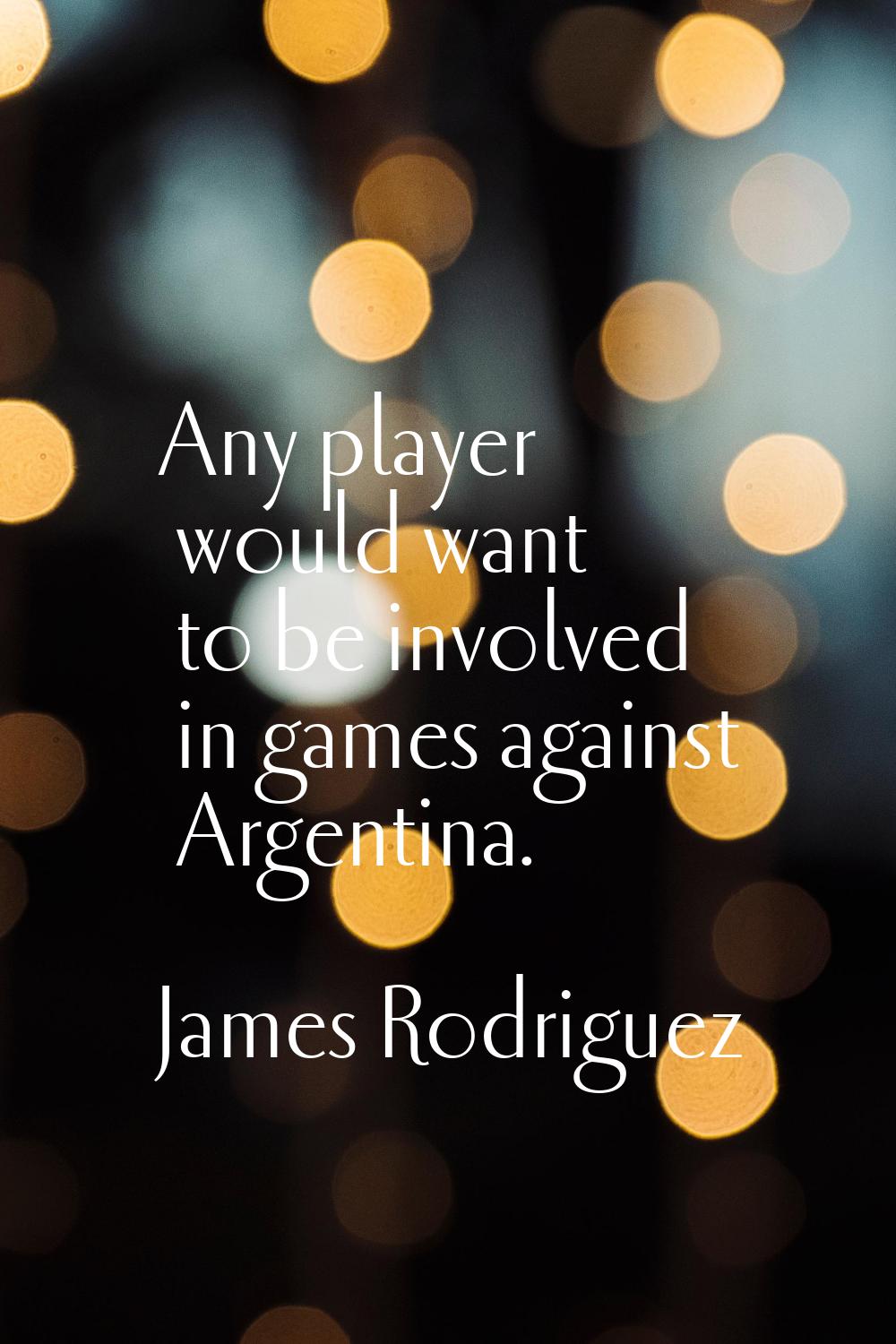 Any player would want to be involved in games against Argentina.