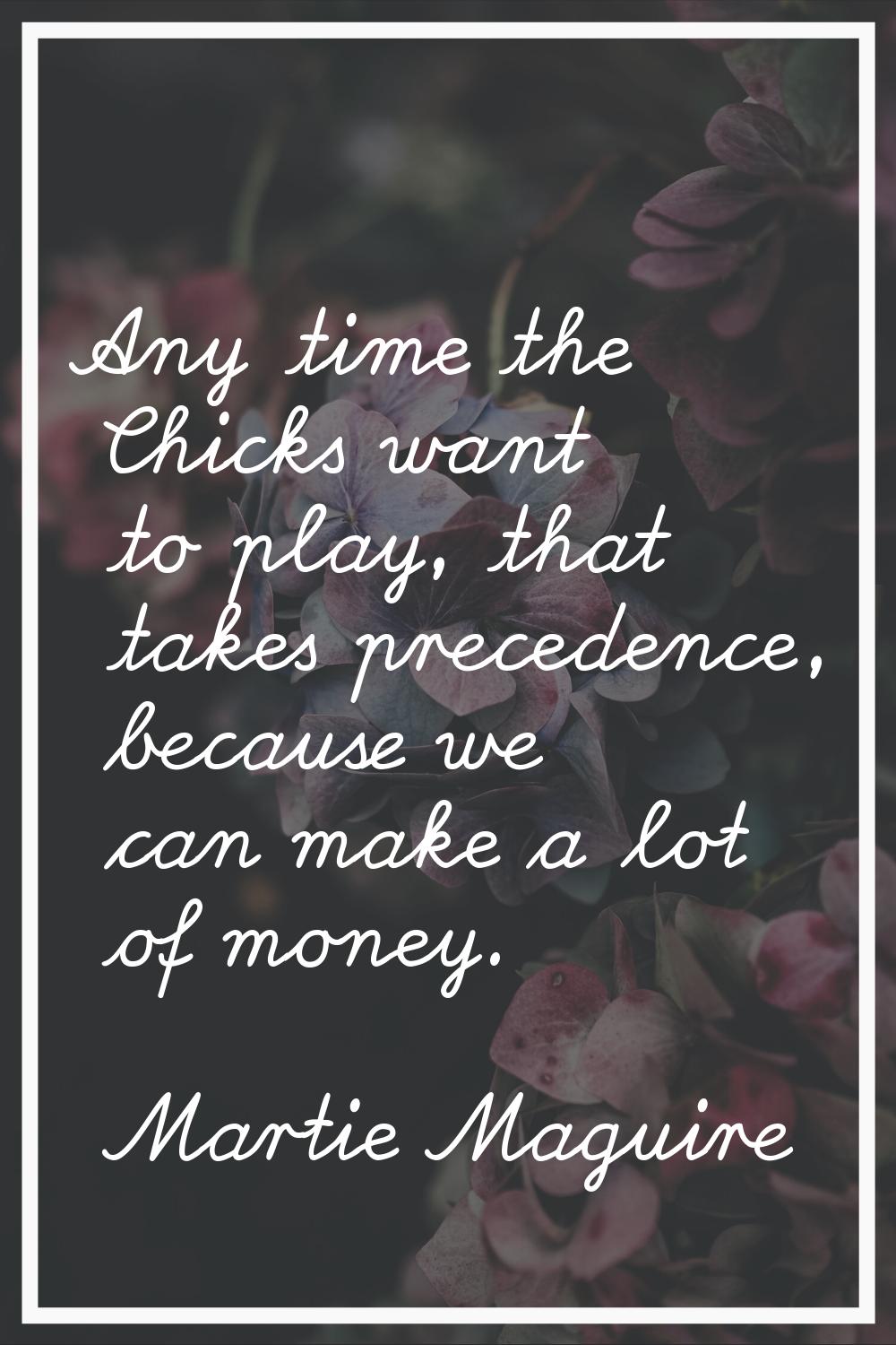 Any time the Chicks want to play, that takes precedence, because we can make a lot of money.