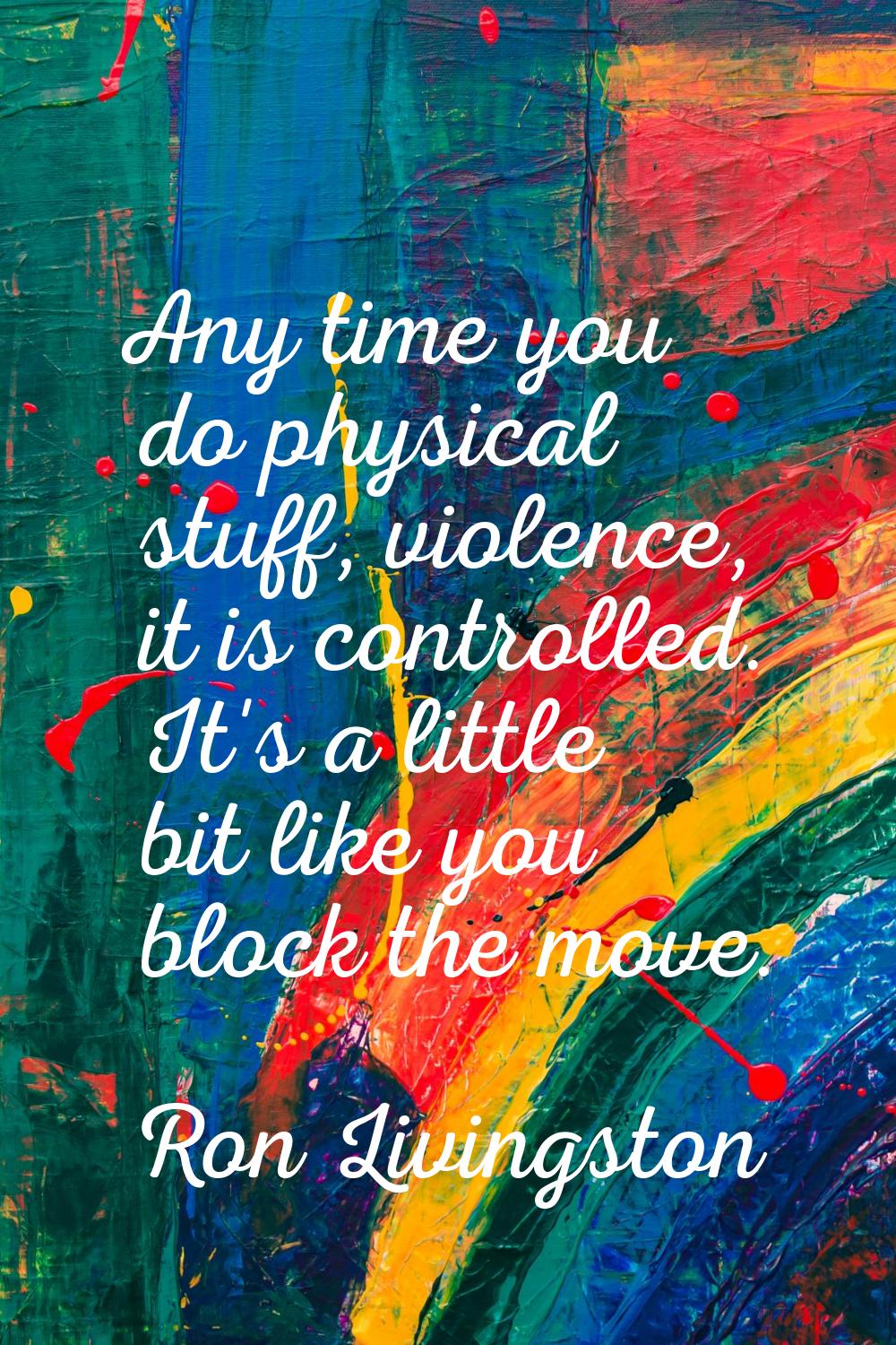 Any time you do physical stuff, violence, it is controlled. It's a little bit like you block the mo