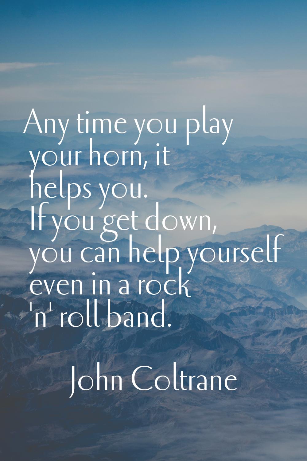 Any time you play your horn, it helps you. If you get down, you can help yourself even in a rock 'n