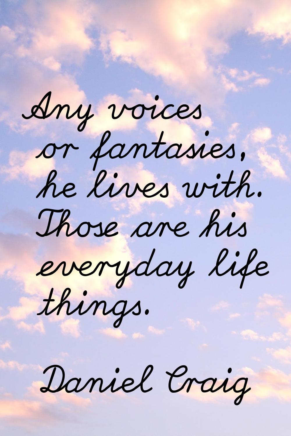 Any voices or fantasies, he lives with. Those are his everyday life things.