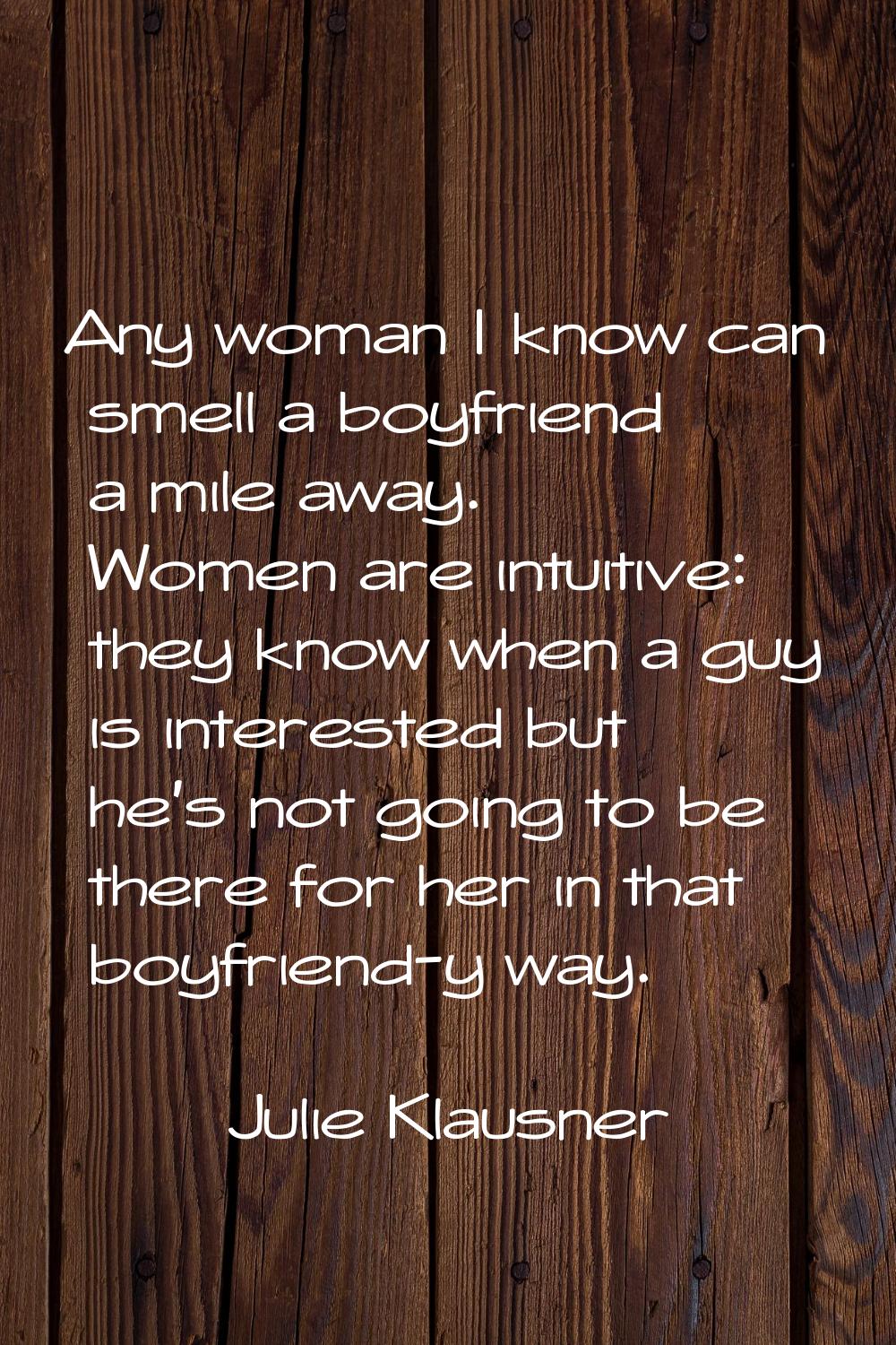 Any woman I know can smell a boyfriend a mile away. Women are intuitive: they know when a guy is in