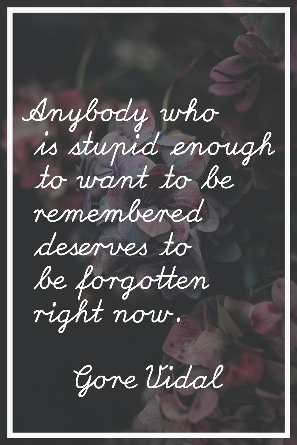 Anybody who is stupid enough to want to be remembered deserves to be forgotten right now.