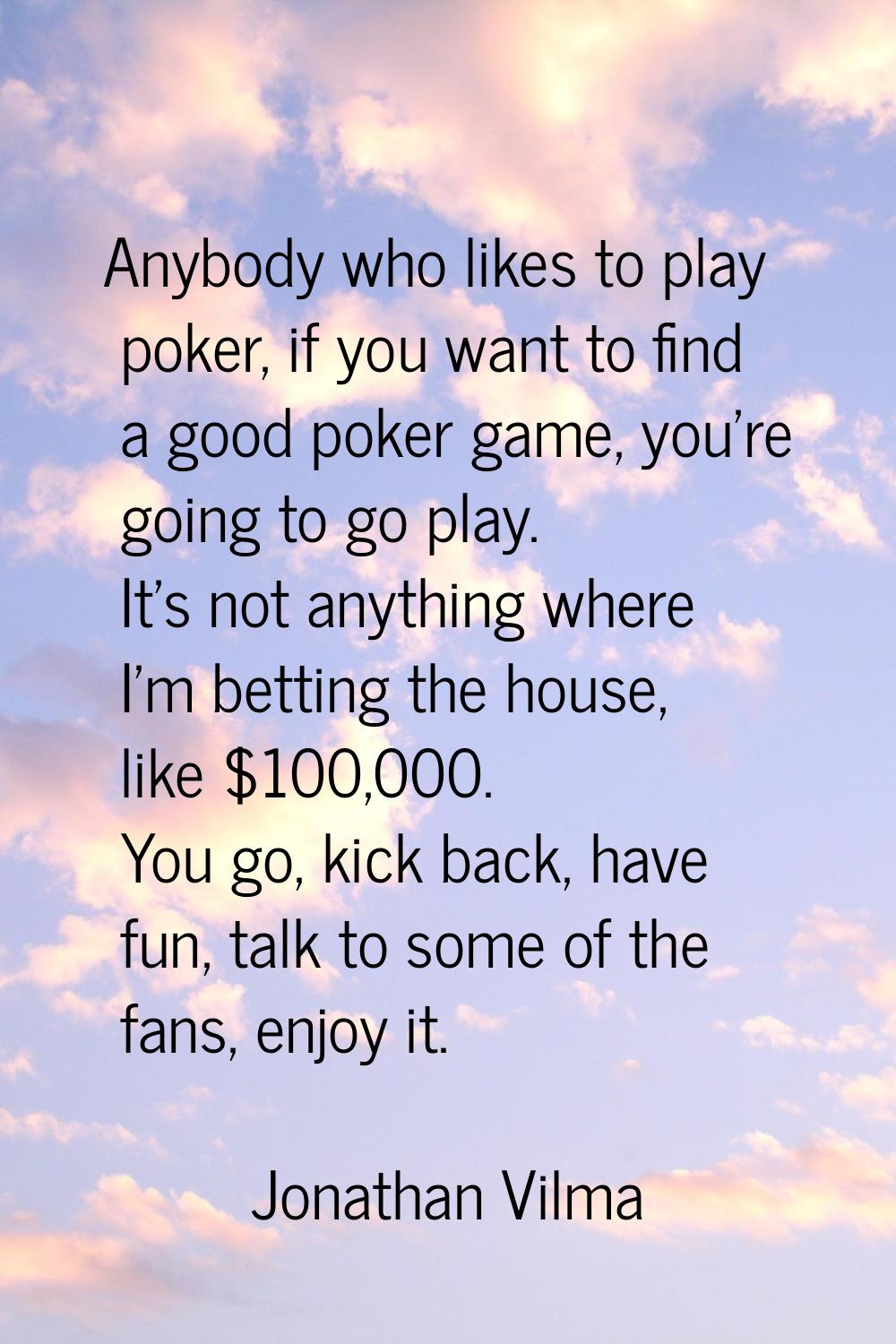 Anybody who likes to play poker, if you want to find a good poker game, you're going to go play. It