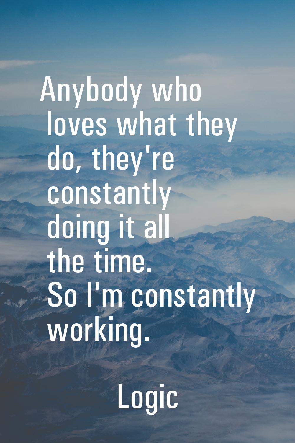 Anybody who loves what they do, they're constantly doing it all the time. So I'm constantly working