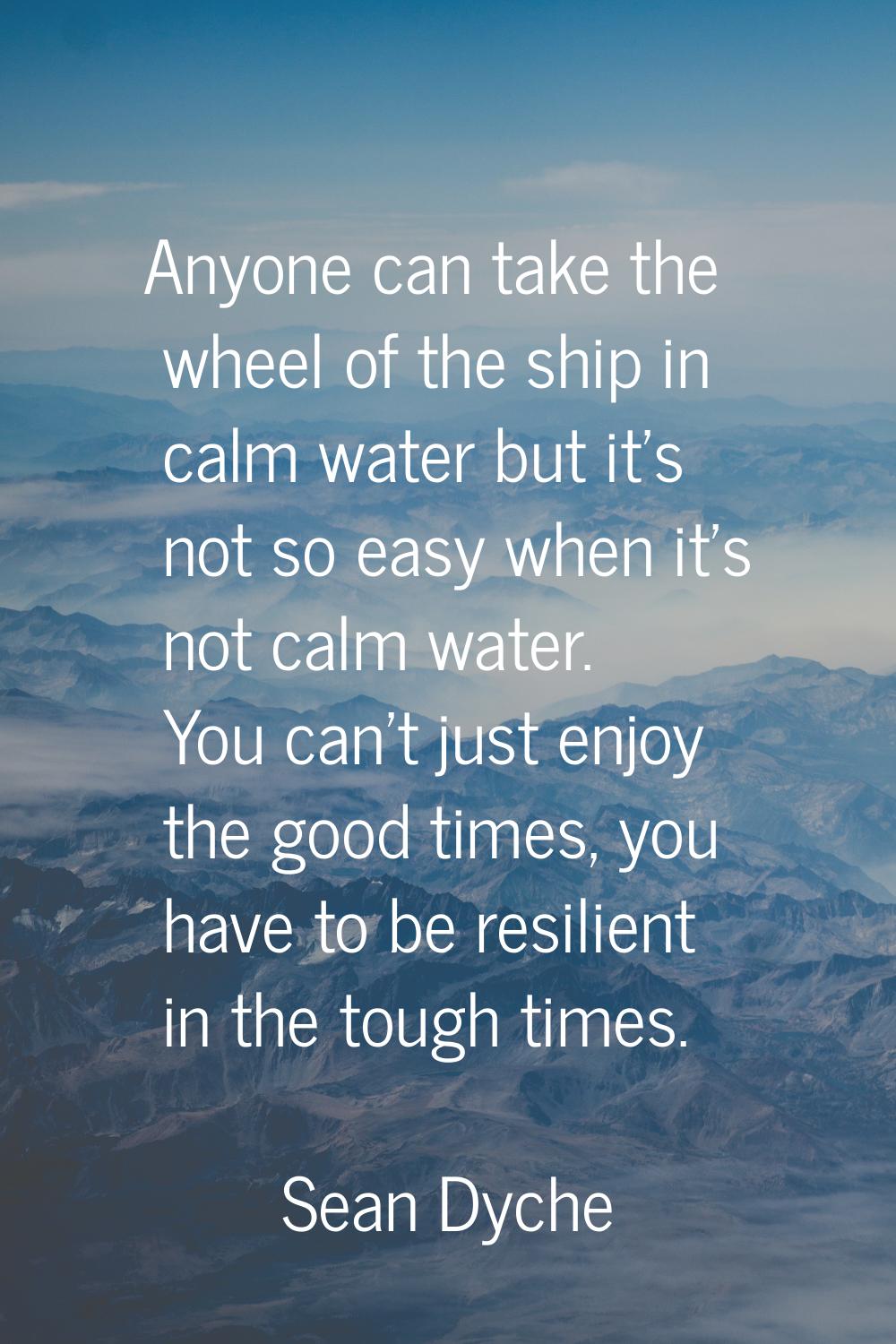 Anyone can take the wheel of the ship in calm water but it's not so easy when it's not calm water. 