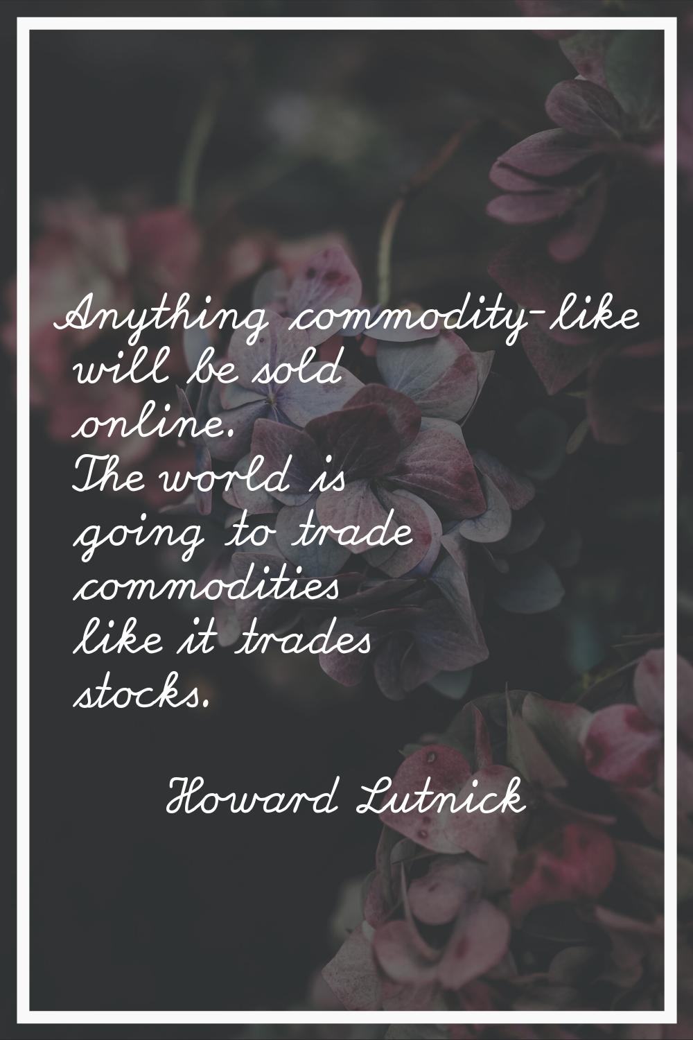 Anything commodity-like will be sold online. The world is going to trade commodities like it trades