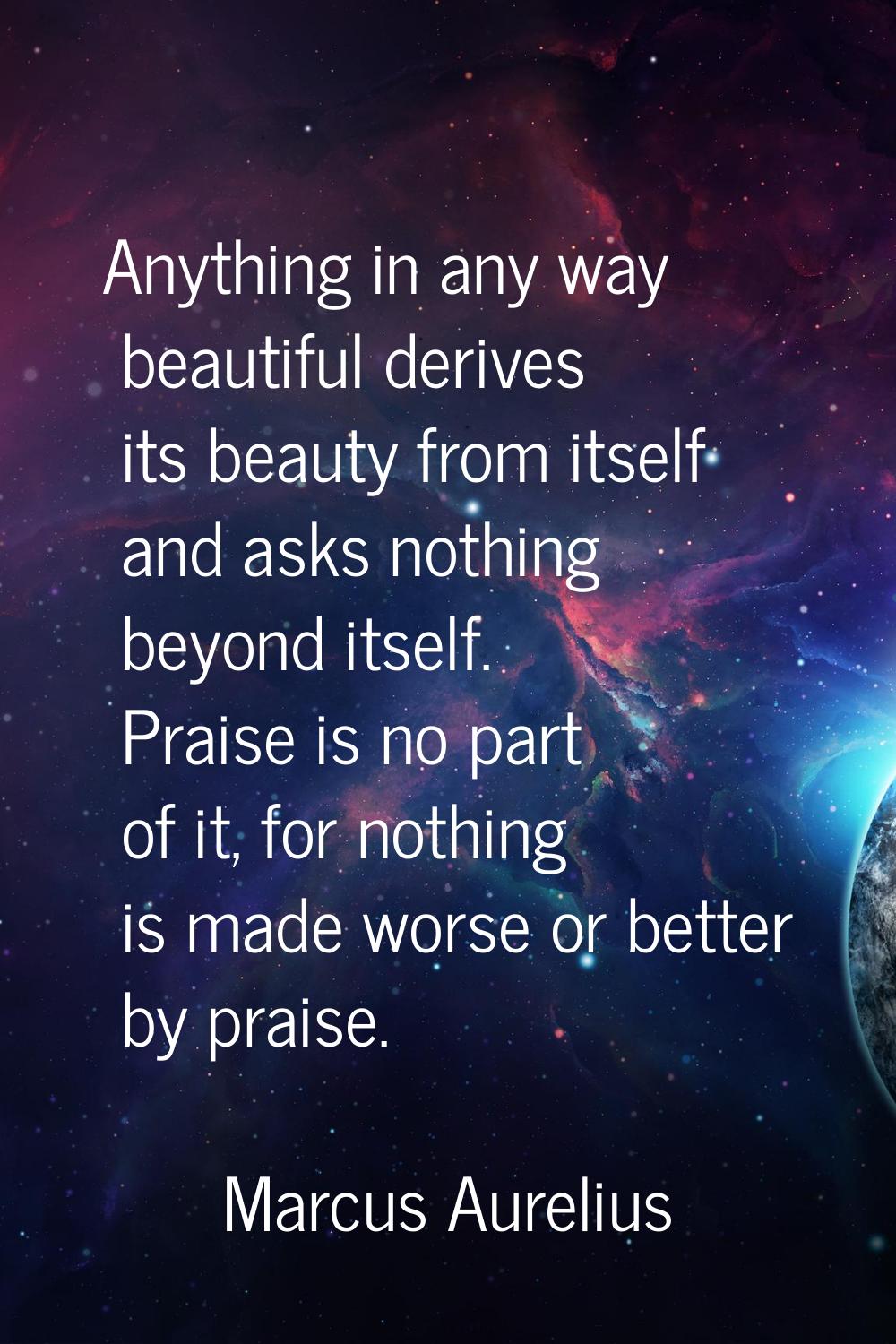 Anything in any way beautiful derives its beauty from itself and asks nothing beyond itself. Praise