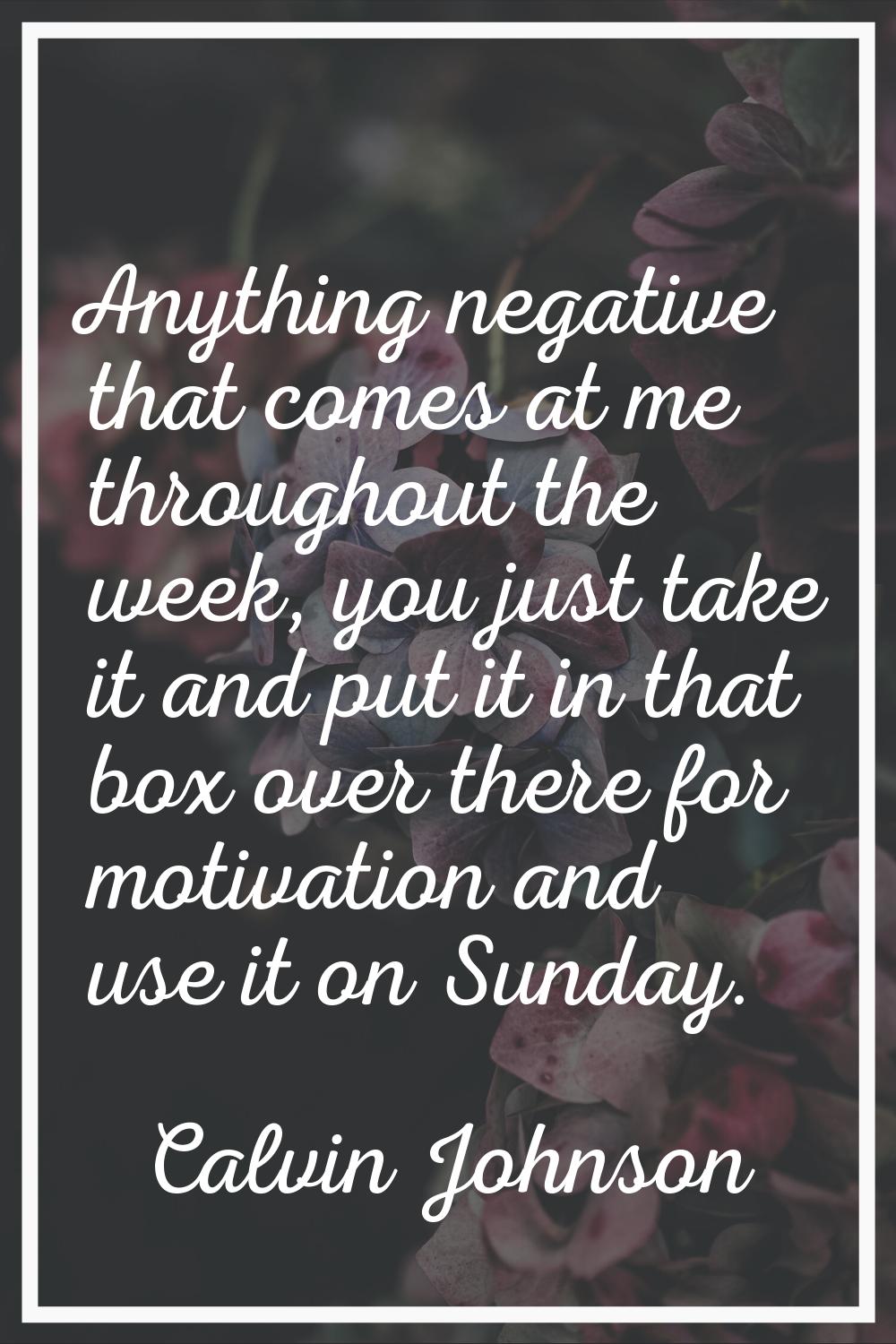 Anything negative that comes at me throughout the week, you just take it and put it in that box ove