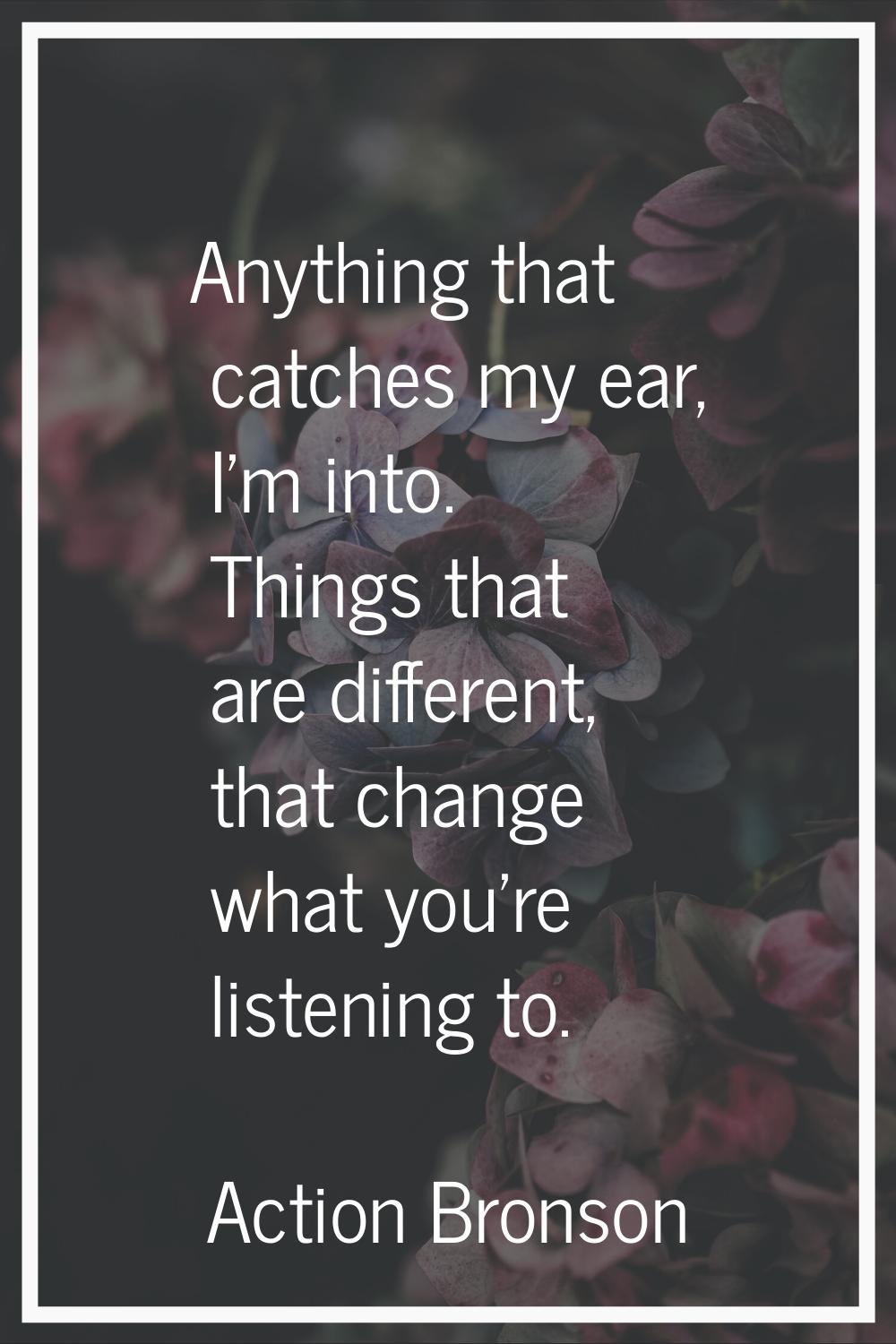Anything that catches my ear, I'm into. Things that are different, that change what you're listenin