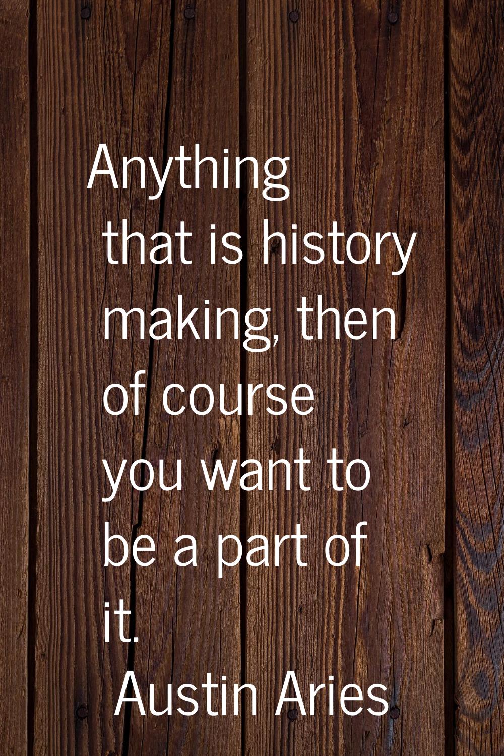 Anything that is history making, then of course you want to be a part of it.