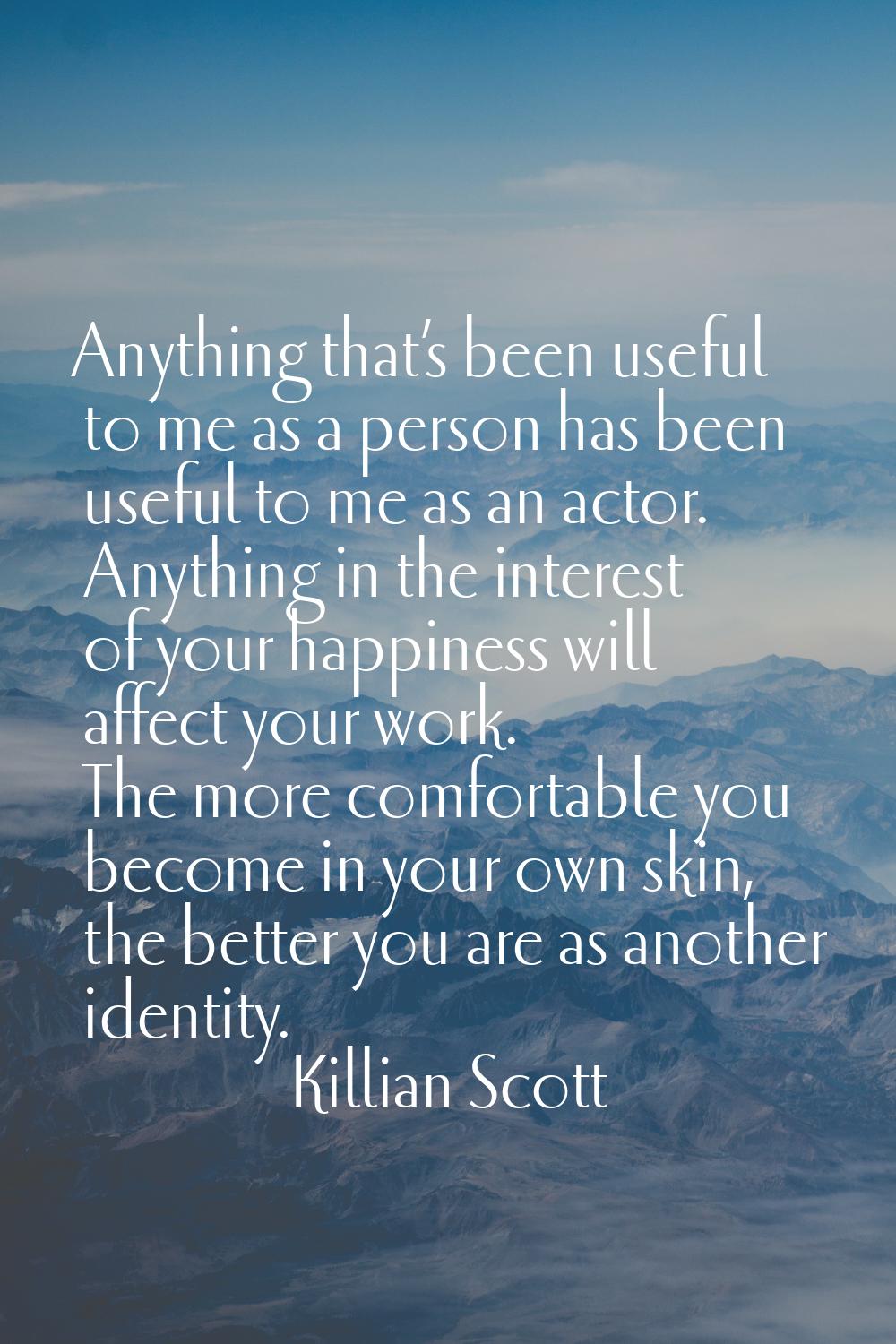 Anything that’s been useful to me as a person has been useful to me as an actor. Anything in the in