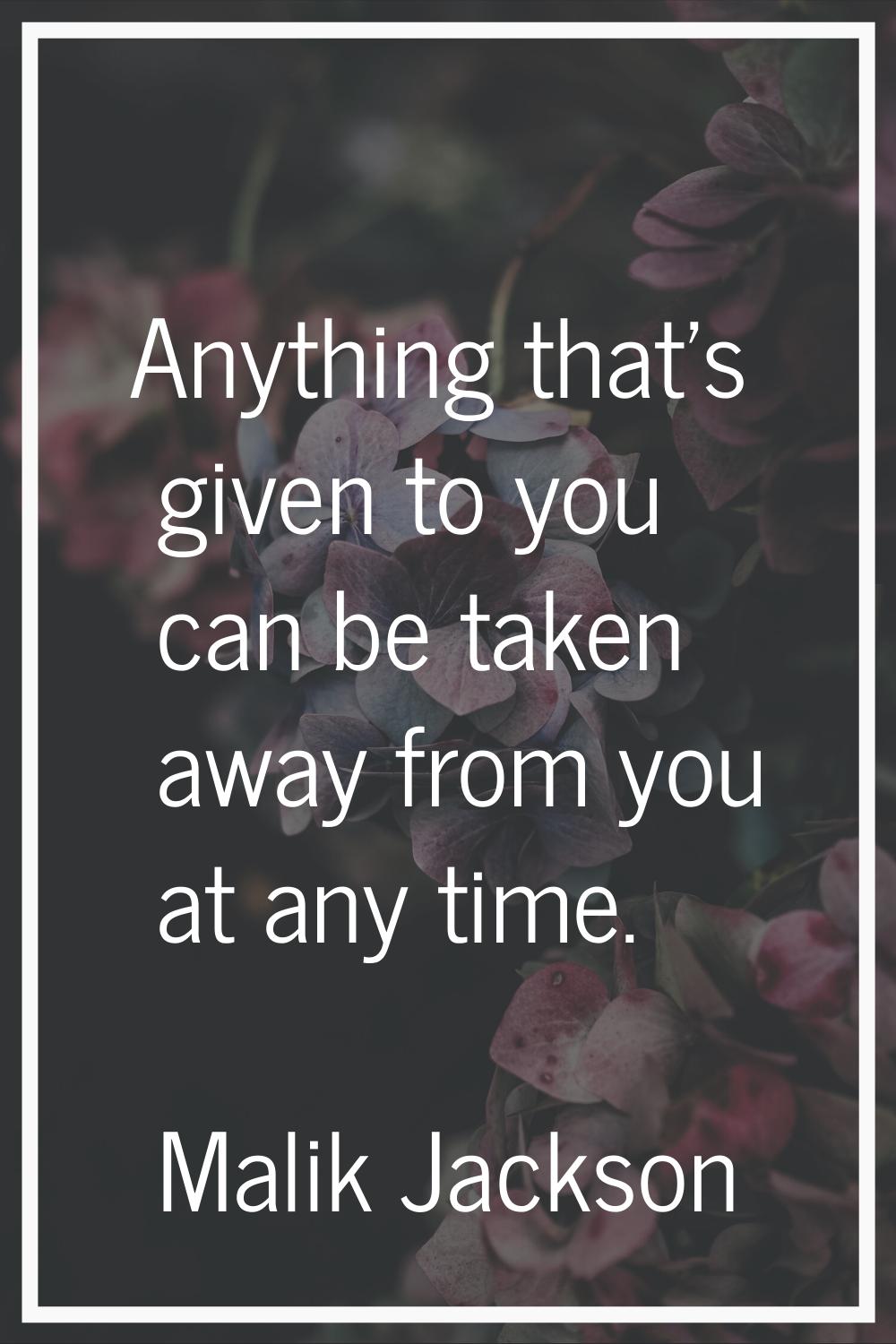 Anything that's given to you can be taken away from you at any time.