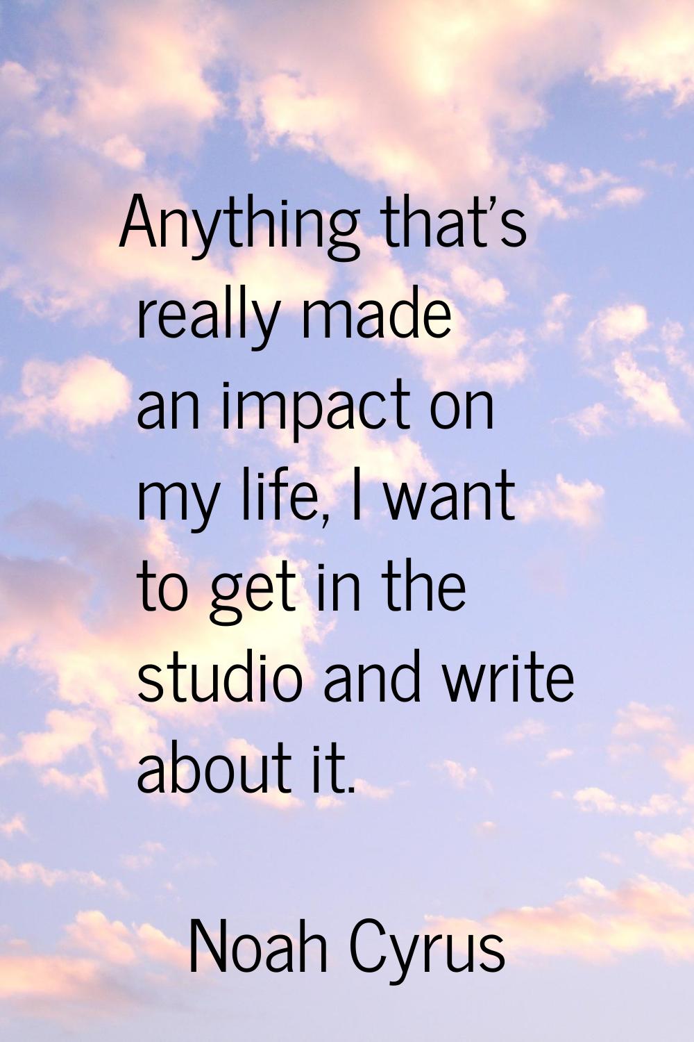 Anything that's really made an impact on my life, I want to get in the studio and write about it.