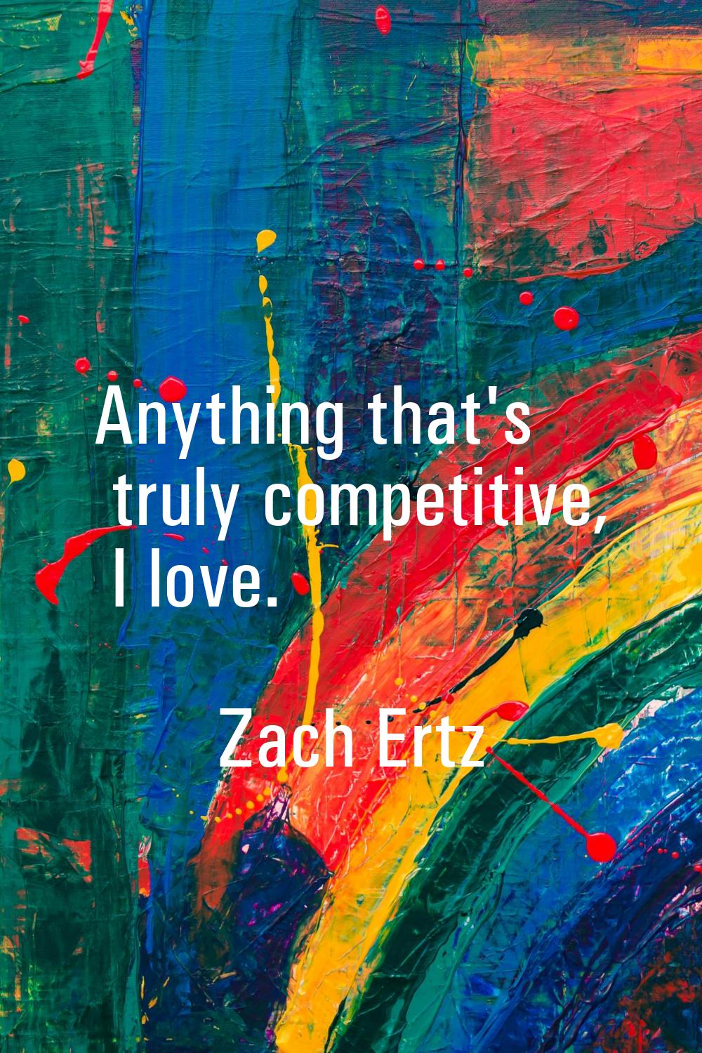 Anything that's truly competitive, I love.