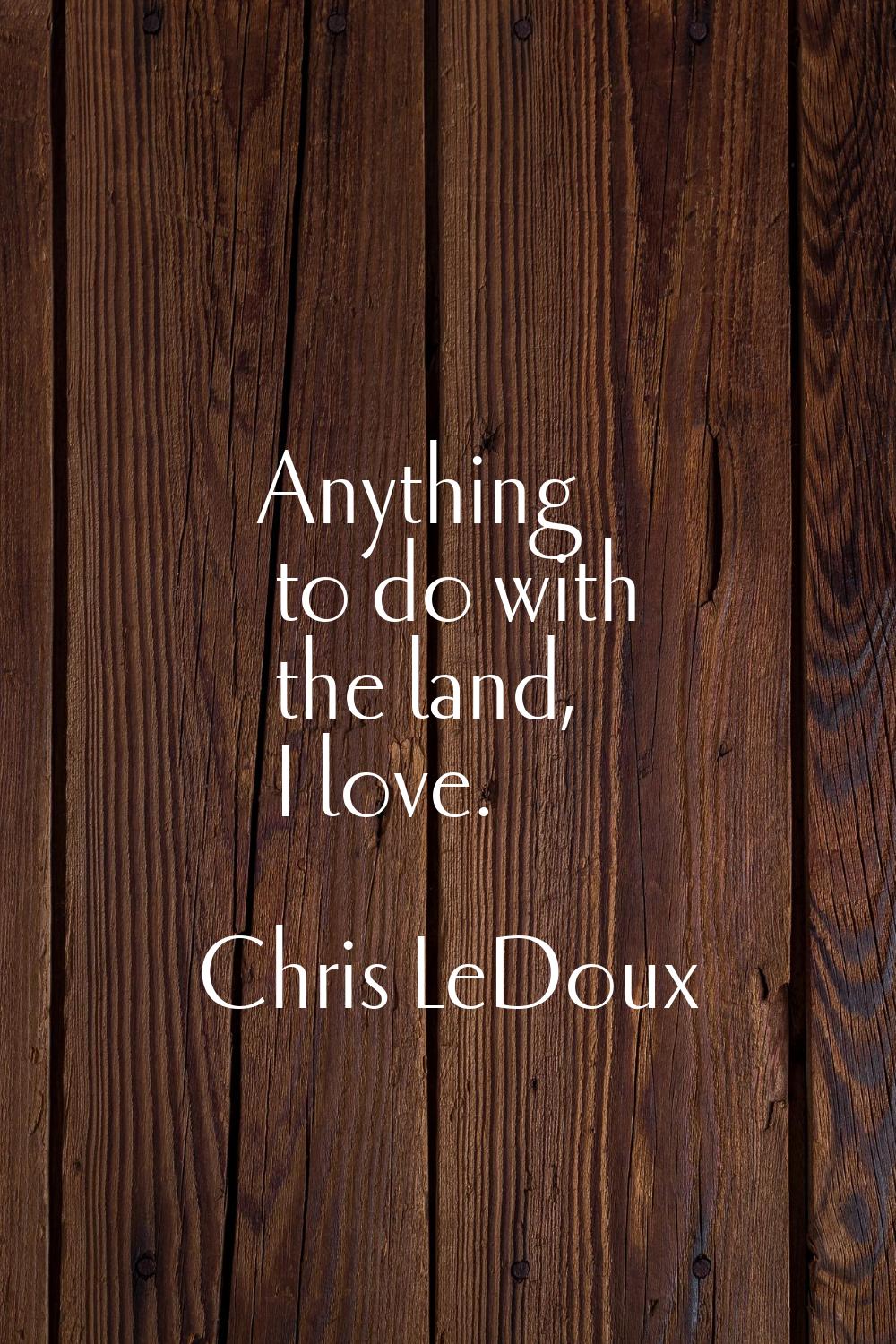 Anything to do with the land, I love.