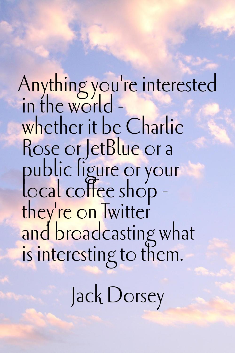 Anything you're interested in the world - whether it be Charlie Rose or JetBlue or a public figure 