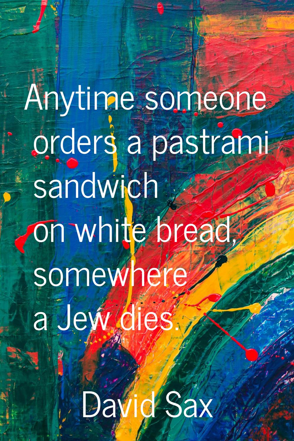 Anytime someone orders a pastrami sandwich on white bread, somewhere a Jew dies.