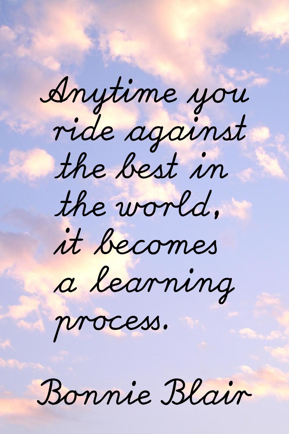 Anytime you ride against the best in the world, it becomes a learning process.