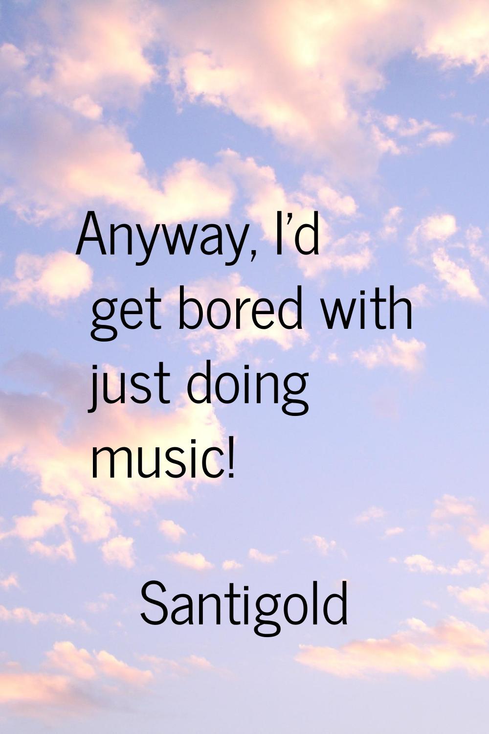 Anyway, I'd get bored with just doing music!