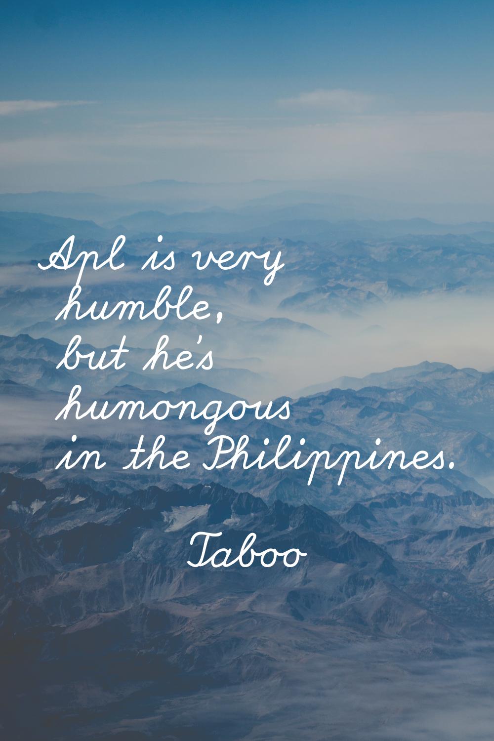 Apl is very humble, but he's humongous in the Philippines.