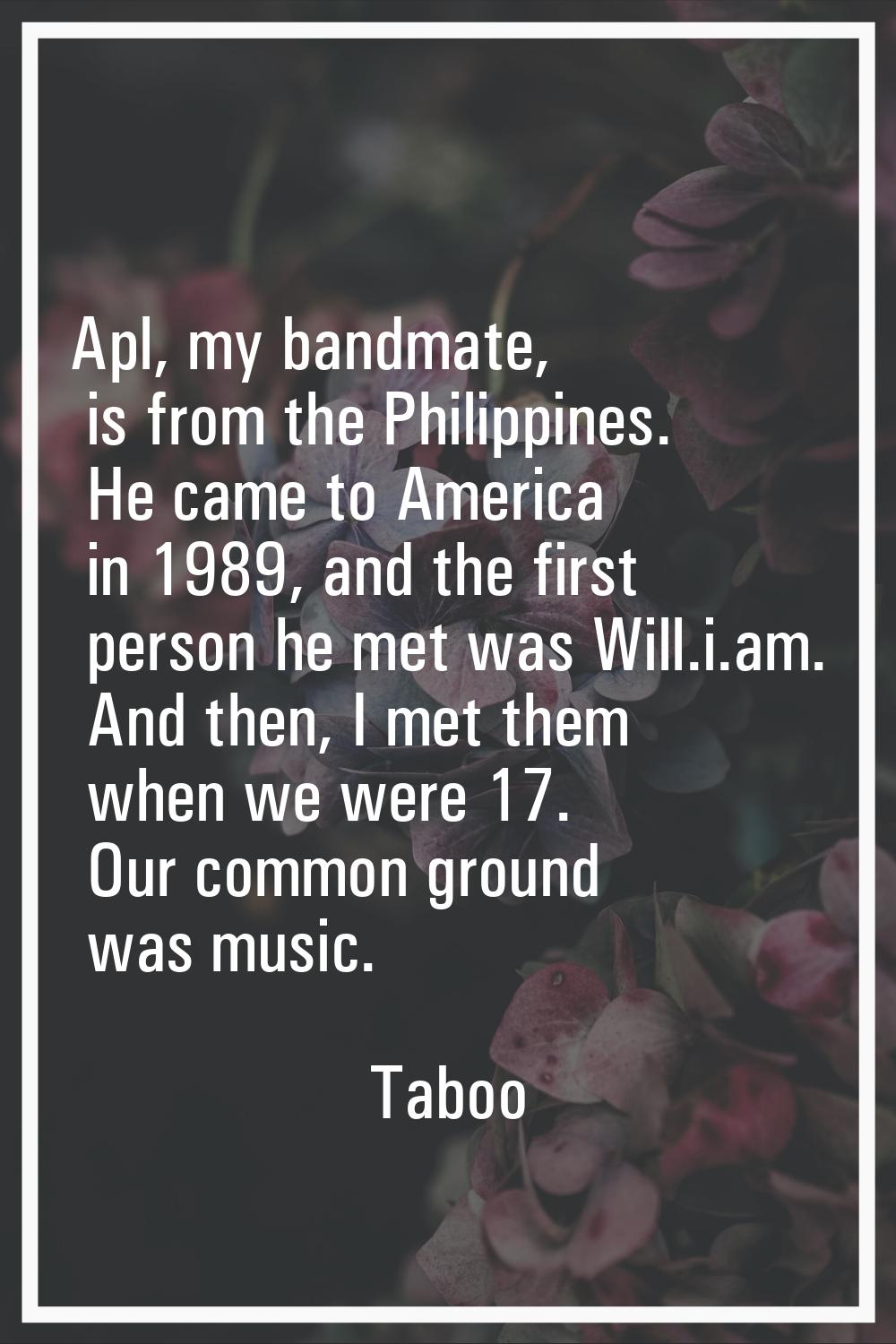 Apl, my bandmate, is from the Philippines. He came to America in 1989, and the first person he met 