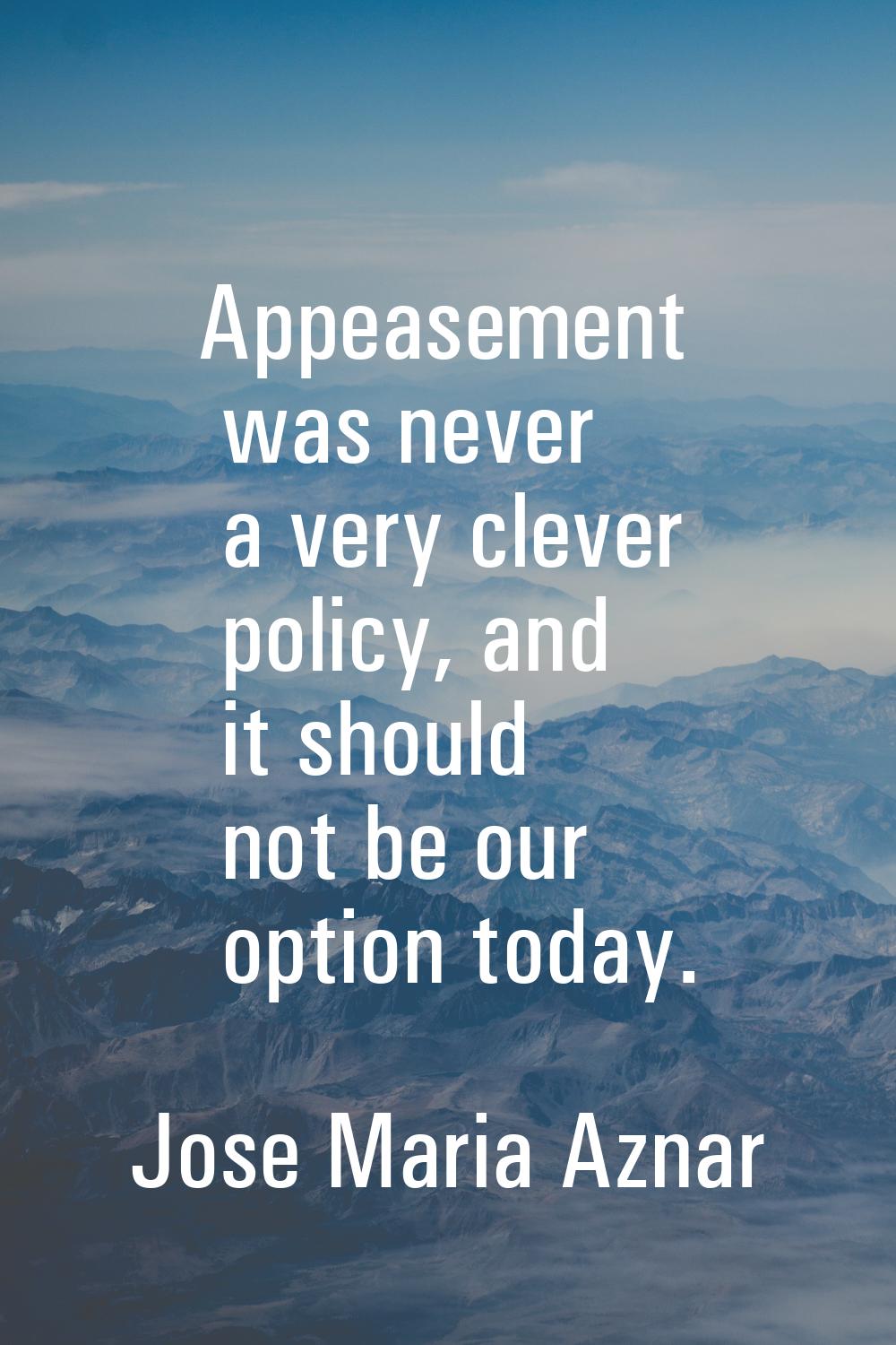 Appeasement was never a very clever policy, and it should not be our option today.