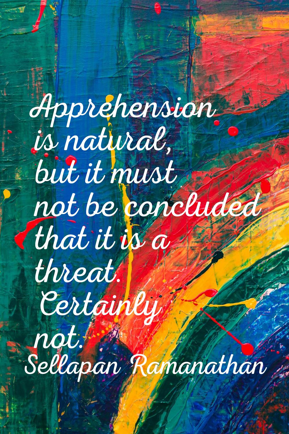 Apprehension is natural, but it must not be concluded that it is a threat. Certainly not.