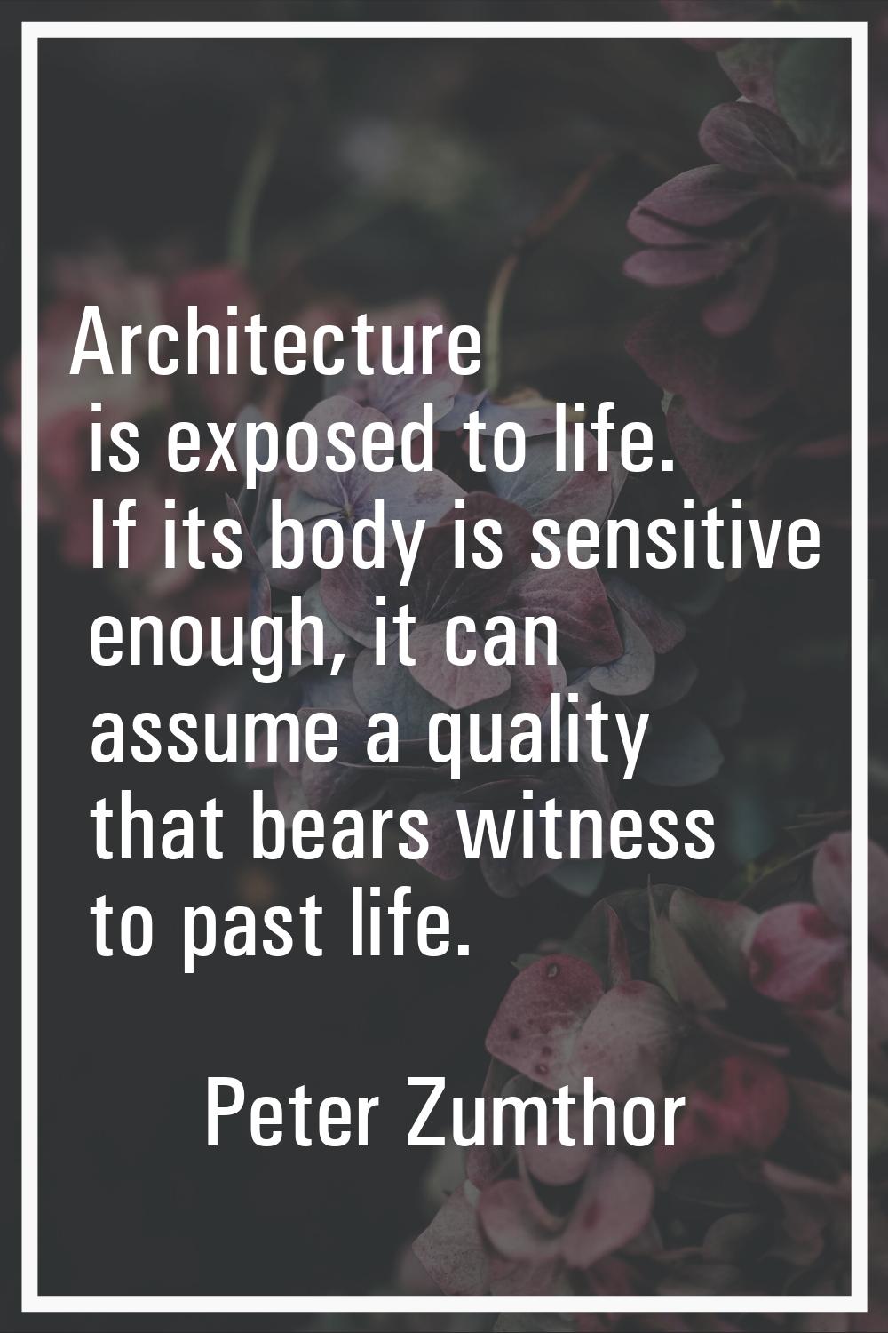 Architecture is exposed to life. If its body is sensitive enough, it can assume a quality that bear