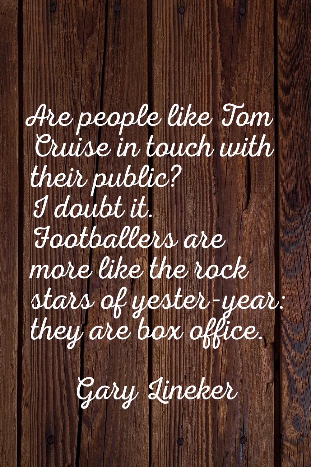 Are people like Tom Cruise in touch with their public? I doubt it. Footballers are more like the ro