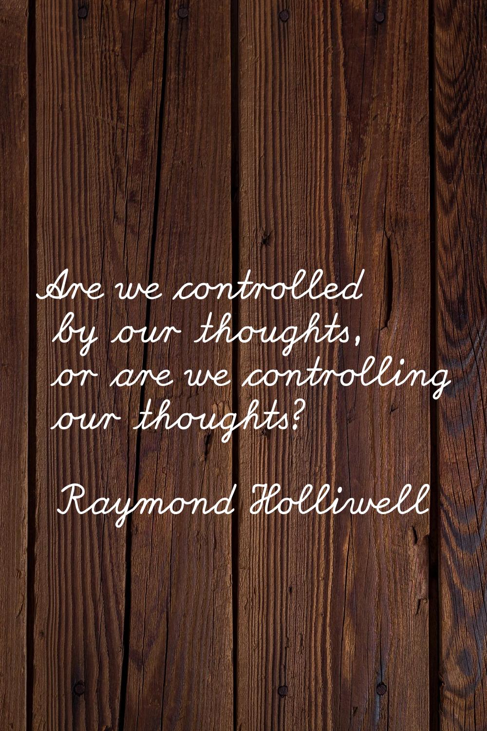 Are we controlled by our thoughts, or are we controlling our thoughts?