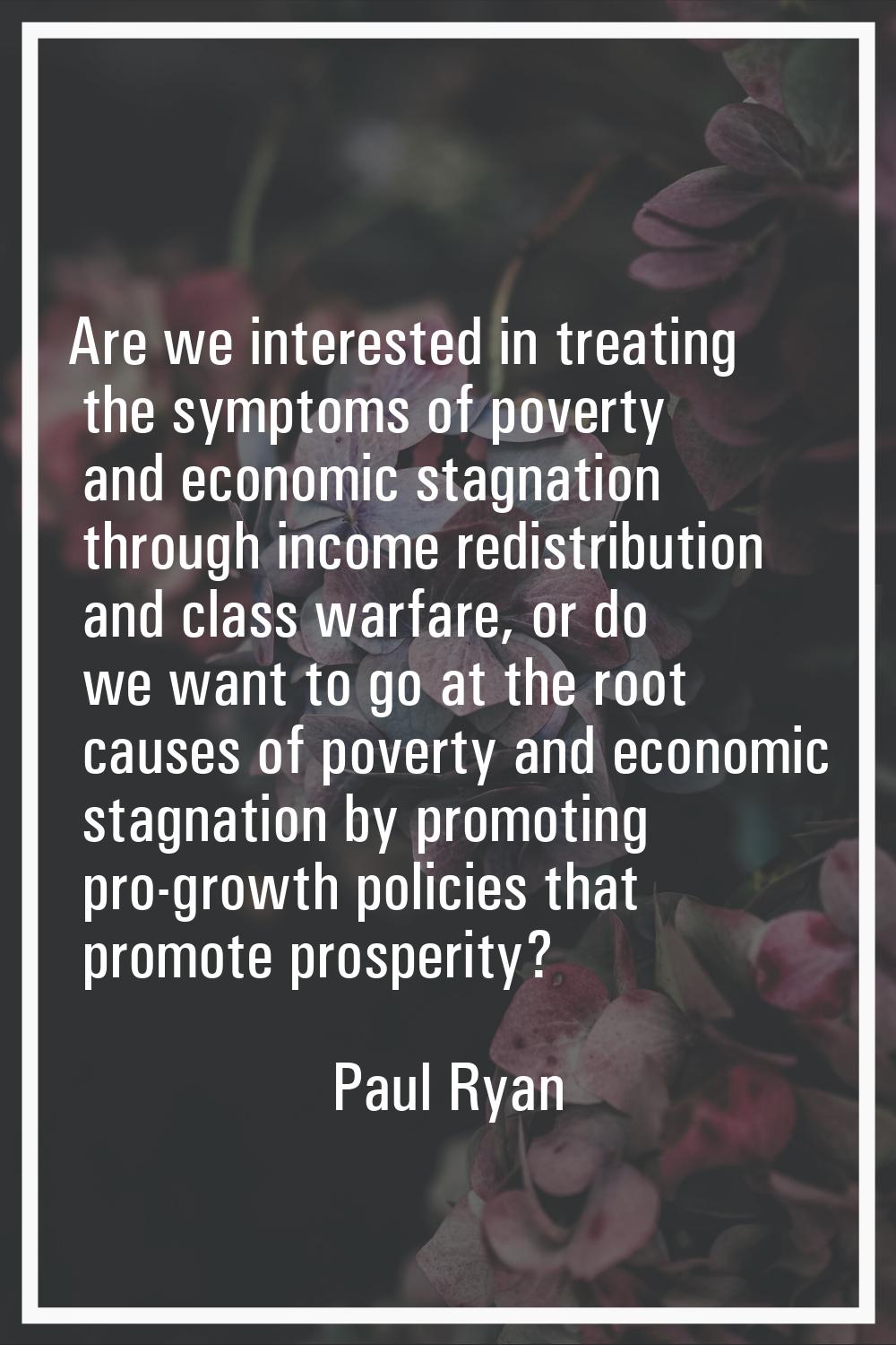 Are we interested in treating the symptoms of poverty and economic stagnation through income redist