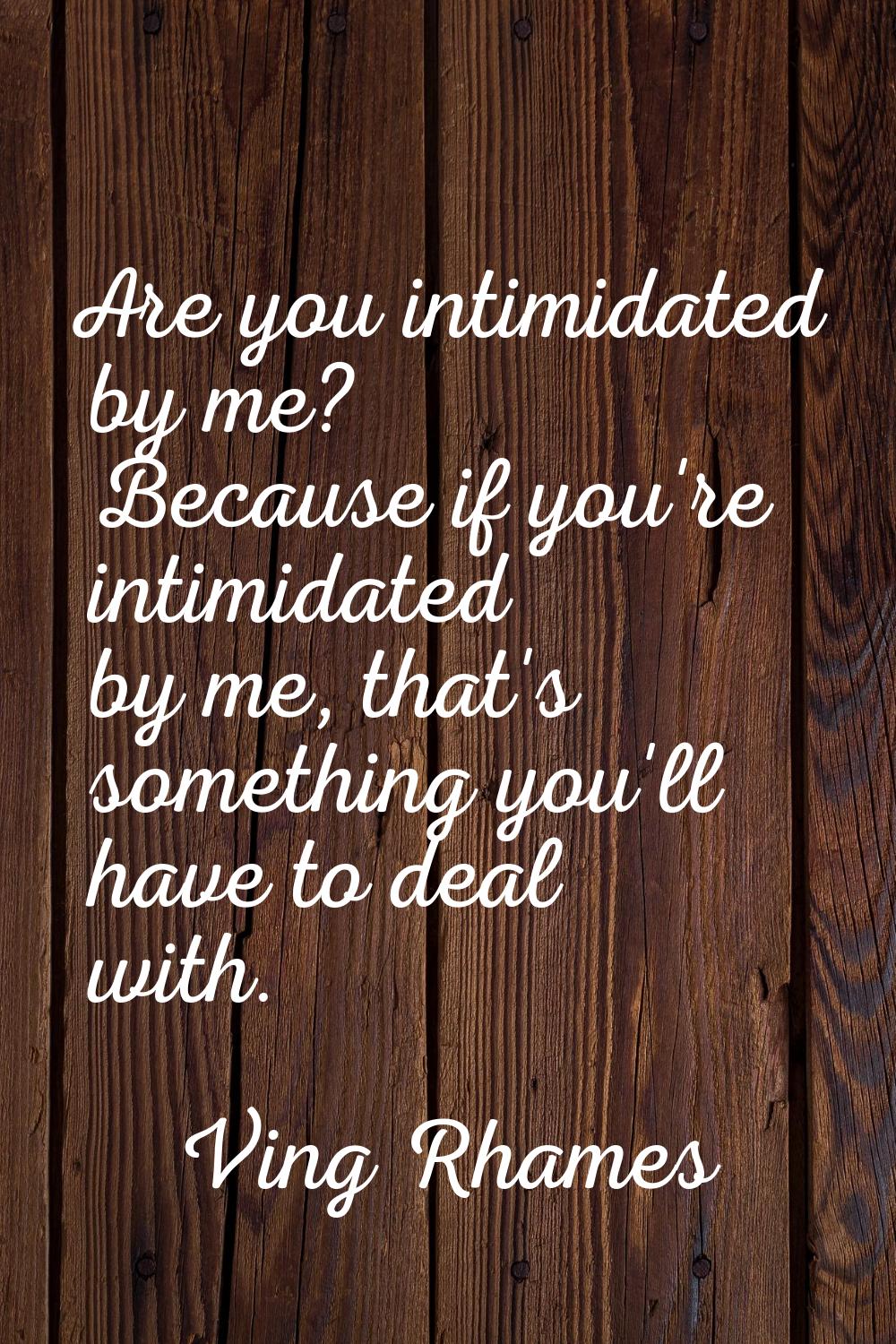 Are you intimidated by me? Because if you're intimidated by me, that's something you'll have to dea