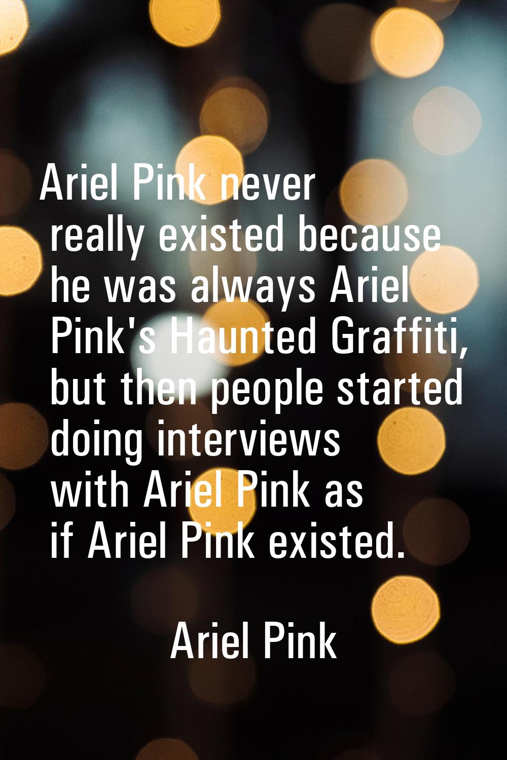 Ariel Pink never really existed because he was always Ariel Pink's Haunted Graffiti, but then peopl
