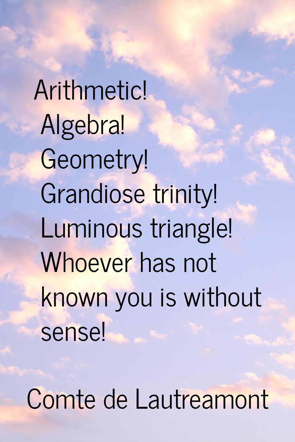 Arithmetic! Algebra! Geometry! Grandiose trinity! Luminous triangle! Whoever has not known you is w