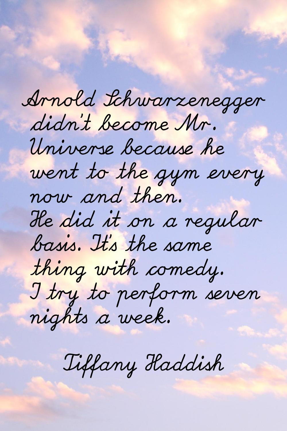 Arnold Schwarzenegger didn't become Mr. Universe because he went to the gym every now and then. He 