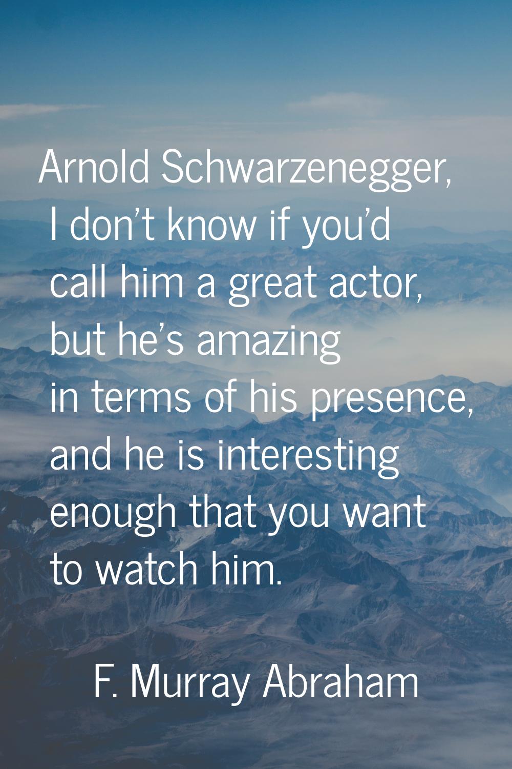 Arnold Schwarzenegger, I don't know if you'd call him a great actor, but he's amazing in terms of h
