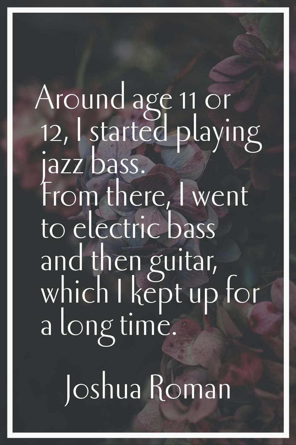 Around age 11 or 12, I started playing jazz bass. From there, I went to electric bass and then guit