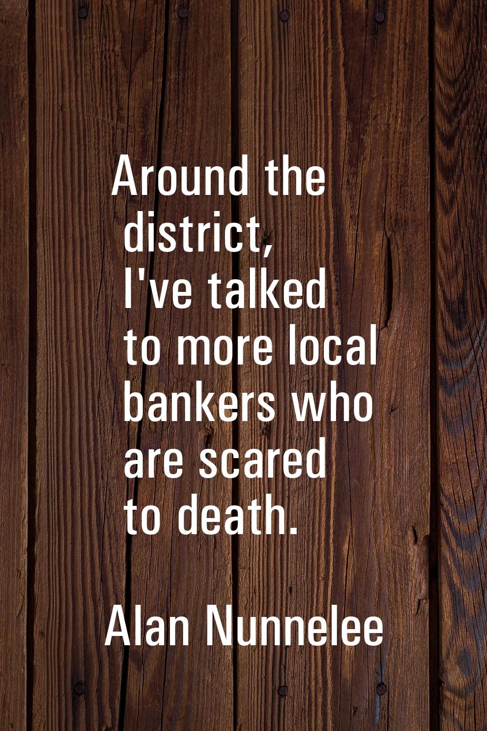 Around the district, I've talked to more local bankers who are scared to death.