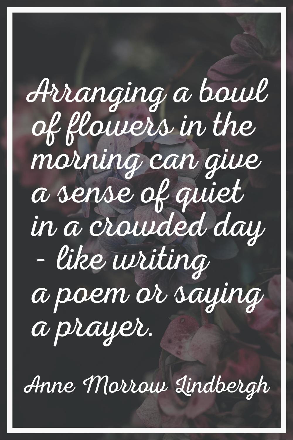 Arranging a bowl of flowers in the morning can give a sense of quiet in a crowded day - like writin