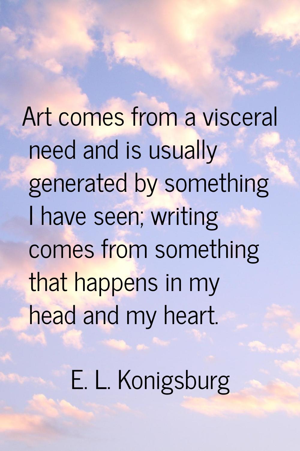 Art comes from a visceral need and is usually generated by something I have seen; writing comes fro