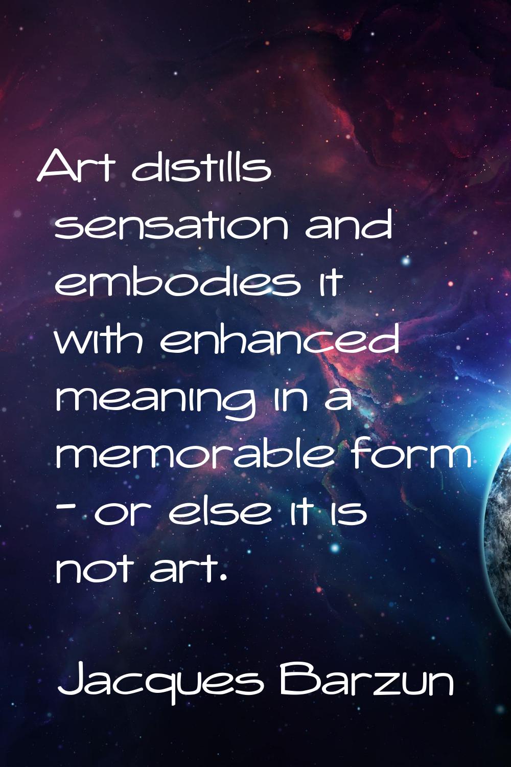 Art distills sensation and embodies it with enhanced meaning in a memorable form - or else it is no