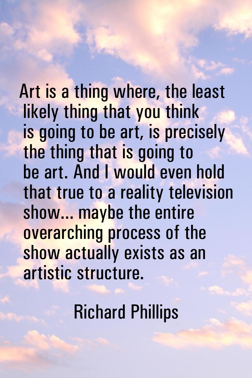 Art is a thing where, the least likely thing that you think is going to be art, is precisely the th