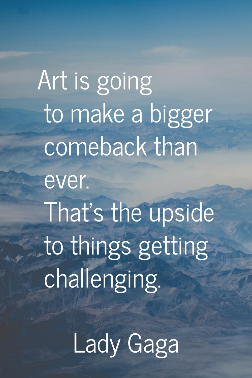 Art is going to make a bigger comeback than ever. That's the upside to things getting challenging.